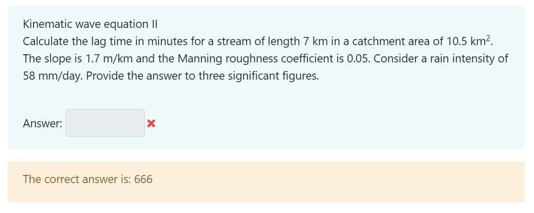 Kinematic wave equation II
Calculate the lag time in minutes for a stream of length 7 km in a catchment area of 10.5 km².
The slope is 1.7 m/km and the Manning roughness coefficient is 0.05. Consider a rain intensity of
58 mm/day. Provide the answer to three significant figures.
Answer:
X
The correct answer is: 666