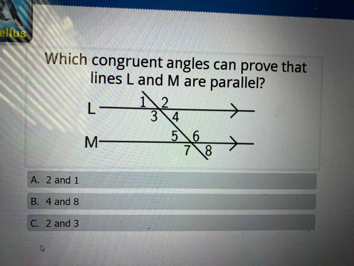 ellus
Which congruent angles can prove that
lines L and M are parallel?
L-
3 4
56
78
A. 2 and 1
B. 4 and 8
C. 2 and 3
