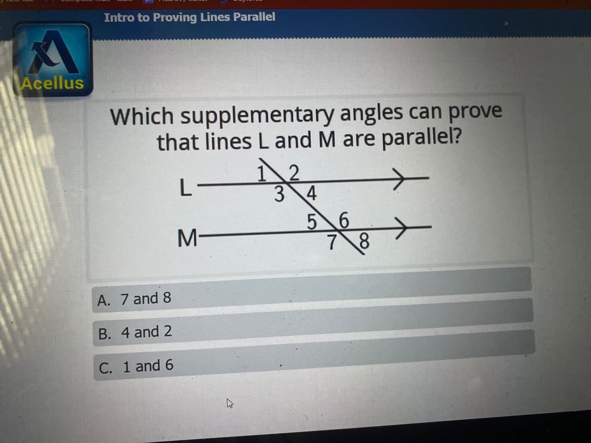 Intro to Proving Lines Parallel
Acellus
Which supplementary angles can prove
that lines L and M are parallel?
3 4
5 6
7 8
M-
A. 7 and 8
B. 4 and 2
C. 1 and 6

