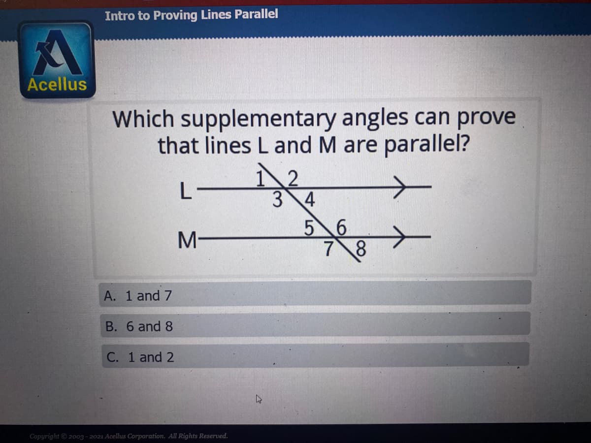 Intro to Proving Lines Parallel
Acellus
Which supplementary angles can prove
that lines L and M are parallel?
3 4
5 6
7 8
A. 1 and 7
B. 6 and 8
C. 1 and 2
Copyright © 2003 - 2021 Acellus Corporation. All Rights Reserved.
