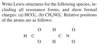 Write Lewis structures for the following species, in-
cluding all resonance forms, and show formal
charges: (a) HCO,, (b) CH,NO,. Relative positions
of the atoms are as follows:
H
C N
O H o
нс
