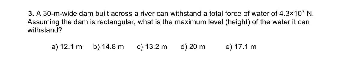 3. A 30-m-wide dam built across a river can withstand a total force of water of 4.3x107 N.
Assuming the dam is rectangular, what is the maximum level (height) of the water it can
withstand?
a) 12.1 m b) 14.8 m
c) 13.2 m
d) 20 m
e) 17.1 m