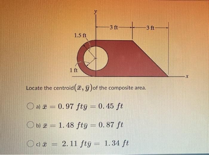 -3 ft-
-3 ft-
1 ft
Locate the centroid (, ) of the composite area.
Oa) = 0.97 fty = 0.45 ft
Ob) = 1.48 fty = 0.87 ft
-
Oc) = 2.11 fty = 1.34 ft
1.5 ft
X