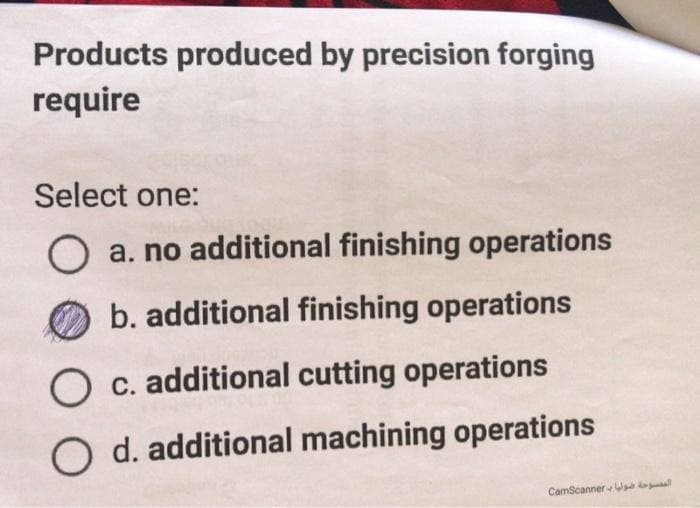 Products produced by precision forging
require
Select one:
a. no additional finishing operations
b. additional finishing operations
c. additional cutting operations
O d. additional machining operations
الممسوحة صوليا بـ CamScanner