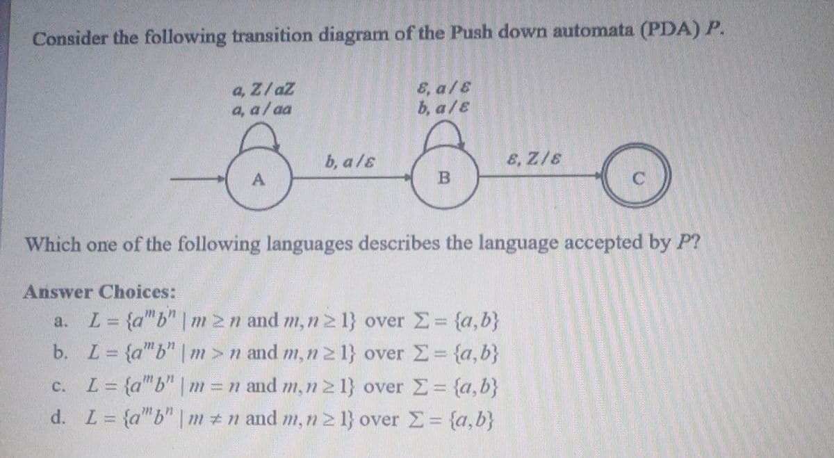Consider the following transition diagram of the Push down automata (PDA) P.
a. Z/aZ
E, a/s
a, a/aa
b.a/E
8-3-0
b, als
8, Z/E
A
B
Which one of the following languages describes the language accepted by P?
Answer Choices:
L = {a"b" | m≥n and m, n ≥ 1} over Σ = {a,b}
L = {a"b" |m>n and m, n ≥ 1} over Σ = {a,b}
b.
C.
L = {a"b" | m = n and m, n ≥ 1} over Σ = {a,b}
d. L = {a"b" | mn and m, n ≥ 1} over Z = {a,b}