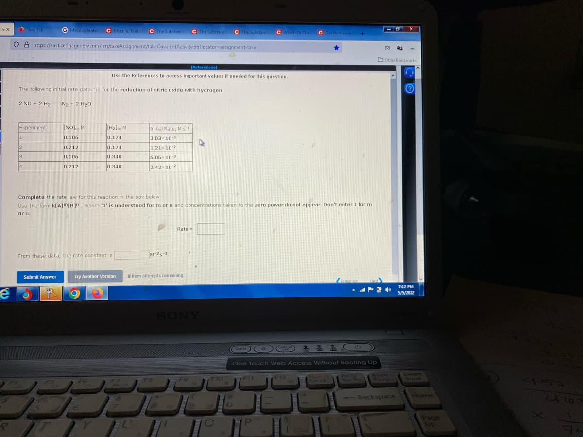 On X
New Tab
G Metallic tantal
C Metallic Tanta
C The Substance
C The Substance
C The Substance
CWhich OF The
C Get Homenor
O 8 https:/east.cengagenow.com/ilrm/takeAssignment/takeCovalentActivity.do?locator=assignment-take
O other Bookmarks
[References)
Use the References to access important values if needed for this question.
The following initial rate data are for the reduction of nitric oxide with hydrogen:
2 NO + 2 H2- N2 + 2 H2o
Experiment
[NO]o, M
(H2lo, M
Initial Rate, M s
0.106
0.174
3.03x 103
12
0.212
0.174
1.21x10 2
3
0.106
0.348
6.06x 103
14
0.212
0.348
2.42x 102
Complete the rate law for this reaction in the box below.
Use the form k[A]m[B]", where '1' is understood for m or n and concentrations taken to the zero power do not appear. Don't enter 1 for m
or n
Rate=
From these data, the rate constant is
M-25-1
Submit Answer
Try Another Version
e
item attempts remaining
Prannus
712 PM
5/5/2022
SONY
WEB
OISPLAY
OFF
One Touch Web Access Without Booting Up
F12
127
Num Lk
Scr Lk
Prt
Prt Sc
SYS Rg
Insert
1Pause
Delete
Break
4157
F6
FF7
F8
F9
F10
F11
216
-Backspace
Home
PI
age
Up
Enter
