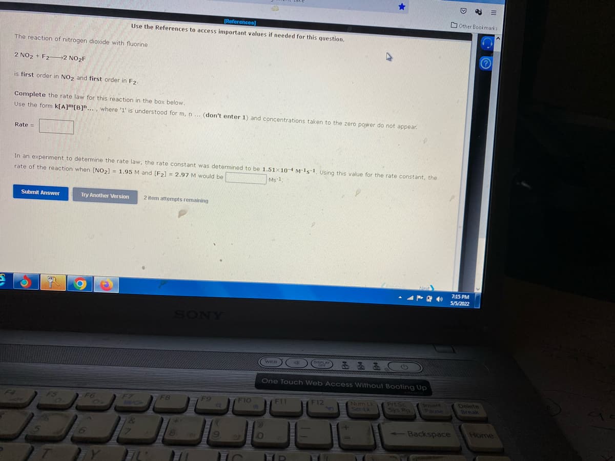 D Other Bookmarks
[References)
Use the References to access important values if needed for this question.
The reaction of nitrogen dioxide with fluorine
2 NO2 + F22 NO2F
is first order in NO2 and first order in F2.
Complete the rate law for this reaction in the box below.
Use the form k[A]m[B]"..., where '1' is understood for m, n ... (don't enter 1) and concentrations taken to the zero power do not appear.
Rate =
In an experiment to determine the rate law, the rate constant was determined to be 1.51x10-4 M-15-1 Using this value for the rate constant, the
rate of the reaction when [NO2) = 1.95 M and [F2] = 2.97 M would be
Ms-1,
Submit Answer
Try Another Wersion
2 item attempts remaining
7:15 PM
5/5/2022
SONY
WEB K
DISPLAY
OFF
One Touch Web Access Without Booting Up
Delete
F6
Num Lk
Ser Lk
Prt Sc
Sys Ra
Insert
Pause
F4
F7
BIG
F12
F5
F8
F9
F10
F11
Break
1&
Backspace
-
Home
6.
