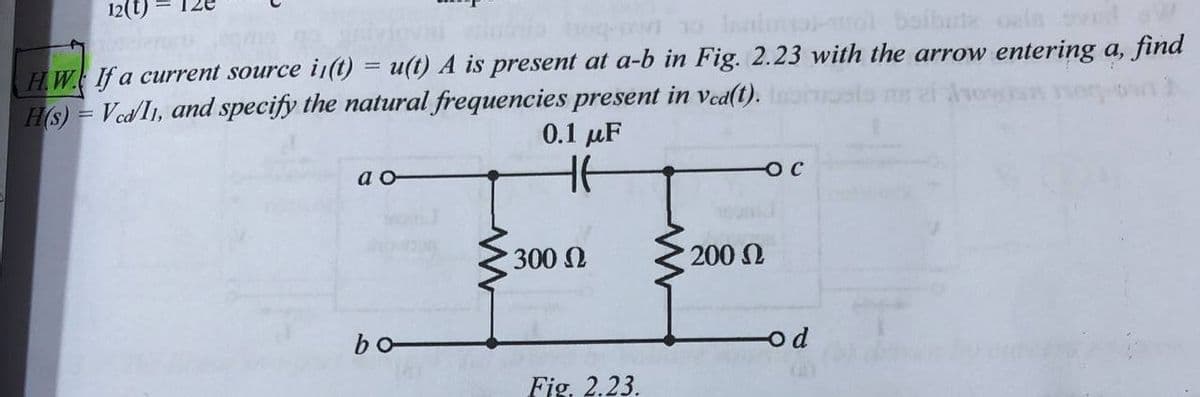 12(t)
leaimol
baibute oala ovad
HW. If a current source i(t) = (t) A is present at a-b in Fig. 2.23 with the arrow entering a, find
H(s) = Ved/I1, and specify the natural frequencies present in ved(t).
%3D
0.1 µF
a -
300 N
200 L
bo-
od
Fig. 2.23.
