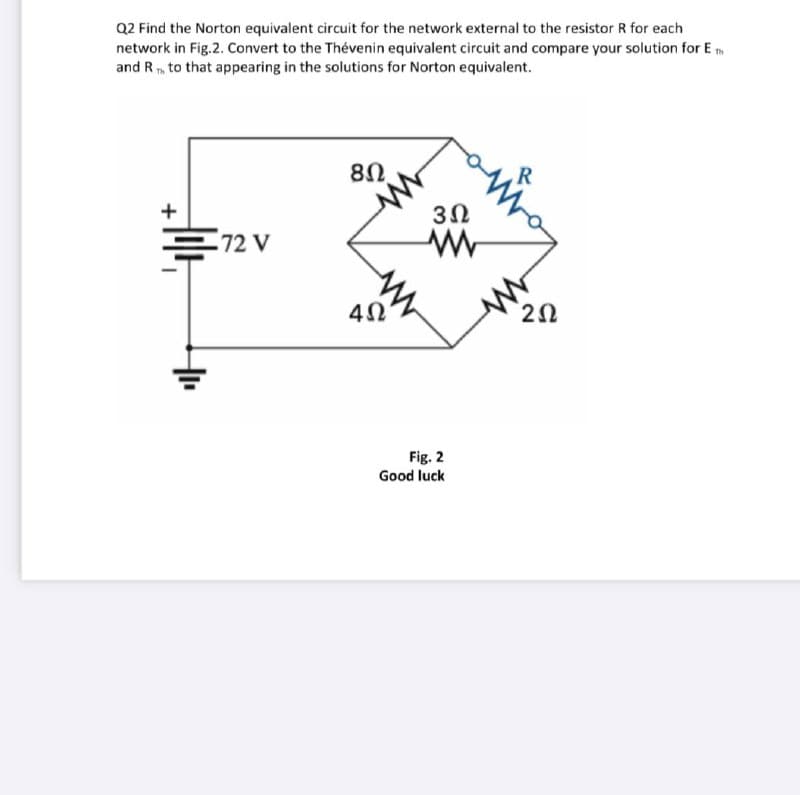 Q2 Find the Norton equivalent circuit for the network external to the resistor R for each
network in Fig.2. Convert to the Thévenin equivalent circuit and compare your solution for E
and R to that appearing in the solutions for Norton equivalent.
8Ω.
+
E72 V
40
Fig. 2
Good luck
