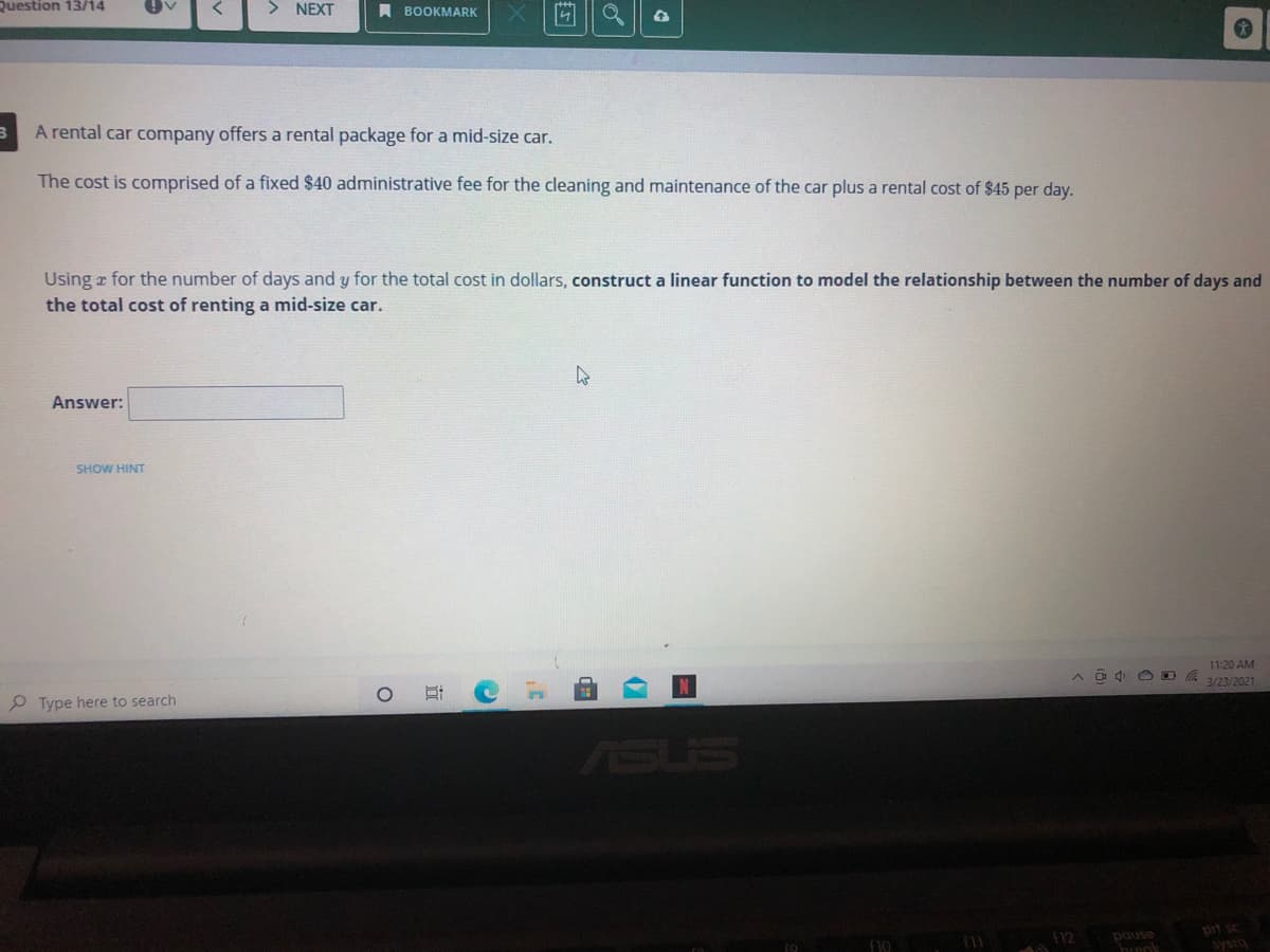 Question 13/14
> NEXT
A BOOKMARK
A rental car company offers a rental package for a mid-size car.
The cost is comprised of a fixed $40 administrative fee for the cleaning and maintenance of the car plus a rental cost of $45 per day.
Using r for the number of days and y for the total cost in dollars, construct a linear function to model the relationship between the number of days and
the total cost of renting a mid-size car.
Answer:
SHOW HINT
11:20 AM
A a d O D A 3/23/2021
P Type here to search
ASUS
prt sc
f10
12
pause
brenk
basks
立
