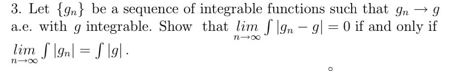 3. Let {gn} be a sequence of integrable functions such that gn → g
a.e. with g integrable. Show that lim f\gn - g| = 0 if and only if
lim f \gn| = S \g] .
n-00
