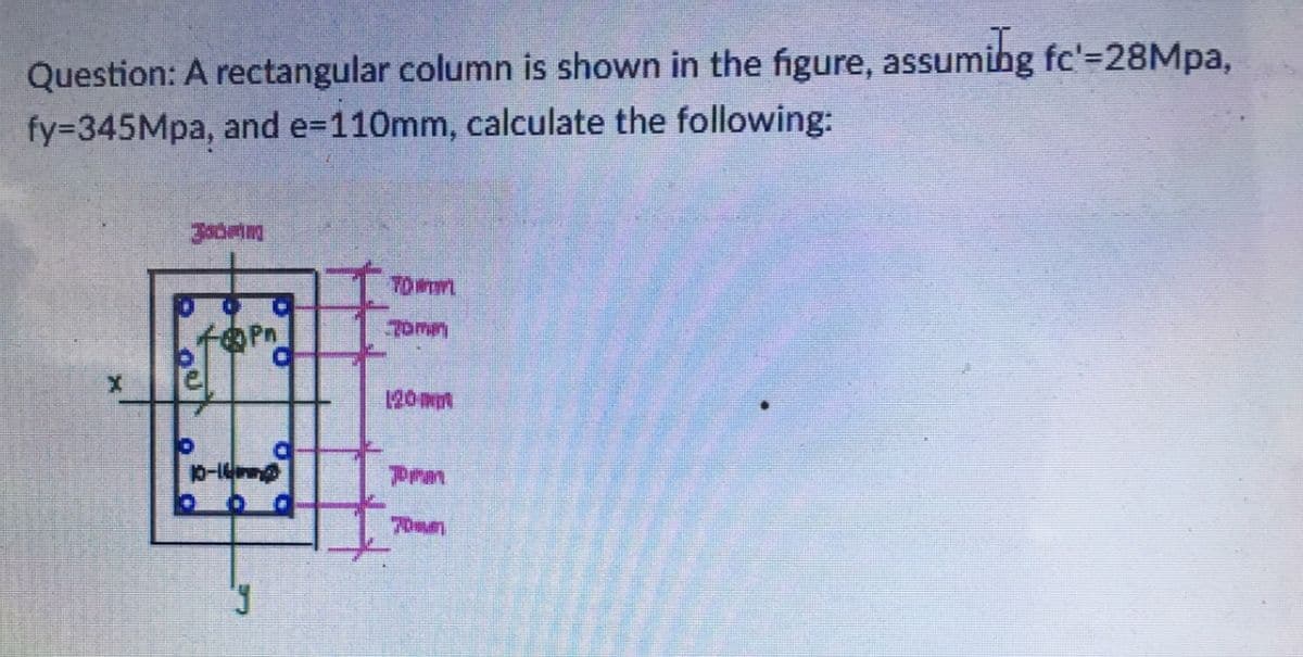 Question: A rectangular column is shown in the figure, assuming fc'=28Mpa,
fy=345Mpa, and e=110mm, calculate the following:
10-14
P
TOWIL
Tomm
120 mm
prm
70mm