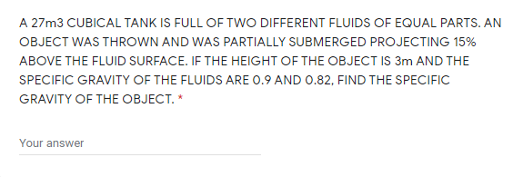 A 27m3 CUBICAL TANK IS FULL OF TWO DIFFERENT FLUIDS OF EQUAL PARTS. AN
OBJECT WAS THROWN AND WAS PARTIALLY SUBMERGED PROJECTING 15%
ABOVE THE FLUID SURFACE. IF THE HEIGHT OF THE OBJECT IS 3m AND THE
SPECIFIC GRAVITY OF THE FLUIDS ARE 0.9 AND 0.82, FIND THE SPECIFIC
GRAVITY OF THE OBJECT. *
Your answer
