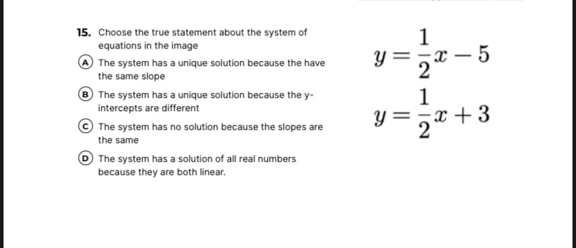 15. Choose the true statement about the system of
1
equations in the image
The system has a unique solution because the have
the same slope
y = ,x – 5
2
The system has a unique solution because the y-
intercepts are different
1
==x + 3
=,x +3
The system has no solution because the slopes are
the same
The system has a solution of all real numbers
because they are both linear.
