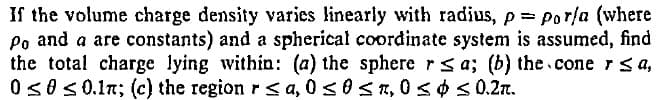 If the volume charge density varies linearly with radius, p= por/a (where
Po and a are constants) and a spherical coordinate system is assumed, find
the total charge lying within: (a) the sphere r sa; (b) the cone rsa,
0s0s0.1n; (c) the region r< a, 0s0sn, 0 s ¢S 0.2n.
