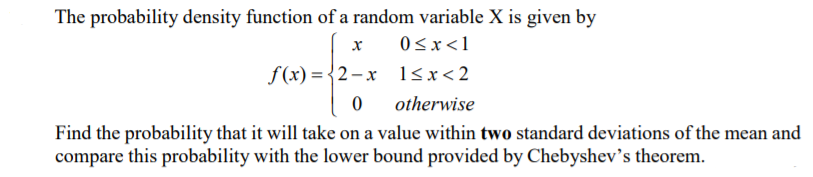 The probability density function of a random variable X is given by
0<x<1
f (x) = {2–x l<x<2
otherwise
Find the probability that it will take on a value within two standard deviations of the mean and
compare this probability with the lower bound provided by Chebyshev's theorem.

