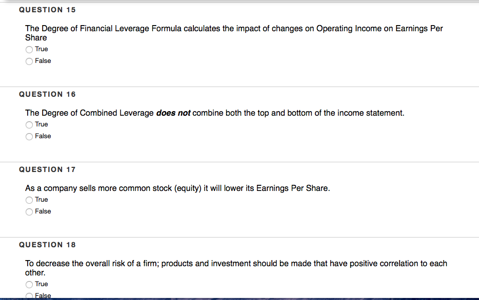 QUESTION 15
The Degree of Financial Leverage Formula calculates the impact of changes on Operating Income on Earnings Per
Share
True
False
QUESTION 16
The Degree of Combined Leverage does not combine both the top and bottom of the income statement.
True
False
QUESTION 17
As a company sells more common stock (equity) it will lower its Earnings Per Share.
True
False
QUESTION 18
To decrease the overall risk of a firm; products and investment should be made that have positive correlation to each
other.
True
False
