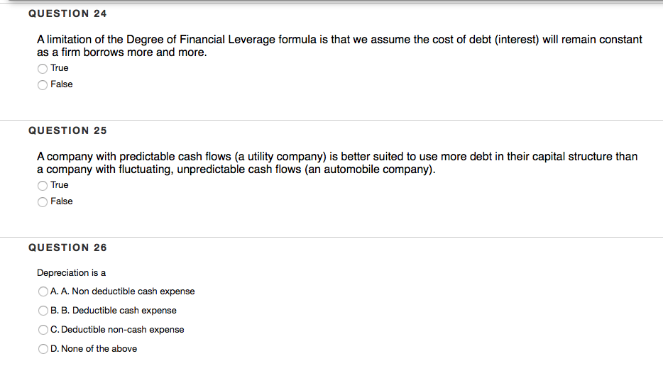 QUESTION 24
A limitation of the Degree of Financial Leverage formula is that we assume the cost of debt (interest) will remain constant
as a firm borrows more and more.
True
False
QUESTION 25
A company with predictable cash flows (a utility company) is better suited to use more debt in their capital structure than
a company with fluctuating, unpredictable cash flows (an automobile company).
True
False
QUESTION 26
Depreciation is a
OA. A. Non deductible cash expense
B. B. Deductible cash expense
C. Deductible non-cash expense
D. None of the above
