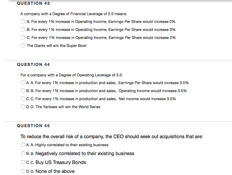 QUESTION 43
A company with a Degree of Financial Leverage of 2.0 means:
A. For every 1% increase in Operating Income, Earnings Per Share would increase 0%
B. For every 1% increase in Operating Income, Earnings Per Share would increase 3%
C. For every 1% increase in Operating Income, Earnings Per Share would increase 2%
O The Giants will win the Super Bowl
QUESTION 44
For a company with a Degree of Operating Leverage of 3.5:
OA. A. For every 1% increase in production and sales, Earnings Per Share would increase 3.5%
B. B. For every 1% increase in production and sales, Operating Income would increase 3.5%
Oc.C. For every 1% increase in production and sales, Net Income would increase 3.5%
D. D. The Yankees will win the World Series
QUESTION 45
To reduce the overall risk of a company, the CEO should seek out acquisitions that are:
OA. A. Highly correlated to their existing business
B. B. Negatively correlated to their existing business
Oc.c. Buy US Treasury Bonds
OD. D. None of the above
