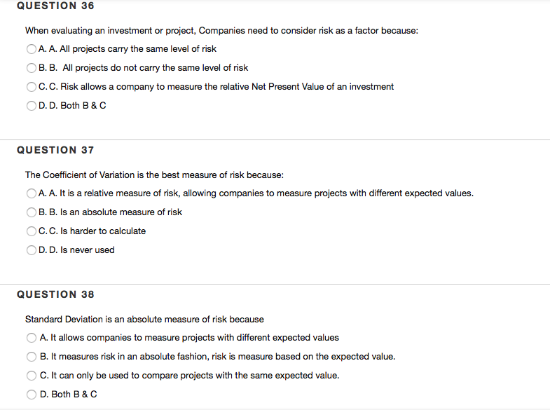 QUESTION 36
When evaluating an investment or project, Companies need to consider risk as a factor because:
OA. A. All projects carry the same level of risk
B. B. All projects do not carry the same level of risk
C.C. Risk allows a company to measure the relative Net Present Value of an investment
OD. D. Both B & C
QUESTION 37
The Coefficient of Variation is the best measure of risk because:
OA. A. It is a relative measure of risk, allowing companies to measure projects with different expected values.
B. B. Is an absolute measure of risk
O C.C. Is harder to calculate
OD. D. Is never used
QUESTION 38
Standard Deviation is an absolute measure of risk because
A. It allows companies to measure projects with different expected values
B. It measures risk in an absolute fashion, risk is measure based on the expected value.
C.It can only be used to compare projects with the same expected value.
D. Both B & C
