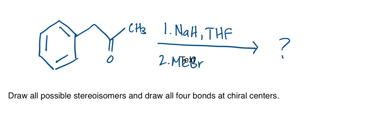1. NaH, THF
2. MeBr
Draw all possible stereoisomers and draw all four bonds at chiral centers.
