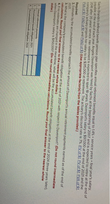 Sachs Brands's defined benefit pension plan specifies annual retirement benefits equal to 1,4% x service years x final year's salary,
payable at the end of each year. Angela Davenport was hired by Sachs at the beginning of 2007 and is expected to retire at the end of
2041 after 35 years' service. Her retirement is expected to span 18 years. Davenport's salary is $97,000 at the end of 2021 and the
company's actuary projects her salary to be $315,000 at retirement. The actuary's discount rate is 7%. (EV of $1. PV of $1. FVA of $1.
PVA of $1. EVAD of $1 and PVAD of $1 (Use appropriate factor(s) from the tables provided.)
Required:
2 Estimate by the accumulated benefits approach the amount of Davenport's annual retirement payments earned as of the end of
2021.
3. What is the company's accumulated benefit obligation at the end of 2021 with respect to Davenport? (Do not round intermediate
calculations. Round yout final answer to the nearest whole dollar.)
4. If no estimates are changed in the meantime, what will be the accumulated benefit obligation at the end of 2024 (three years later).
when Davenport's salary is $150,000? (Do not round intermediate calculations. Round your final answer to the nearest whole
dollar.)
2. Annual refirement payments
3. Accumulated benefit obligation 2021
4. Accumulated benefit obligation 2024
