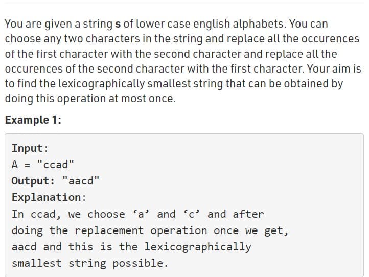 You are given a strings of lower case english alphabets. You can
choose any two characters in the string and replace all the occurences
of the first character with the second character and replace all the
occurences of the second character with the first character. Your aim is
to find the lexicographically smallest string that can be obtained by
doing this operation at most once.
Example 1:
Input:
A = "ccad"
Output: "aacd"
Explanation:
In ccad, we choose 'a' and 'c' and after
doing the replacement operation once we get,
aacd and this is the lexicographically
smallest string possible.