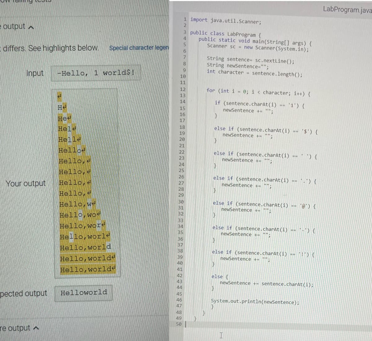 e output A
differs. See highlights below. Special character legen
Input -Hello, 1 worlds!
Your output
pected output
re output A
S
Не
He
Hele
Hell
Hello
Hello,
Hello,
Hello,
Hello,
Hello, we
Hello, wo
Hello, word
Hello,world
Hello, world
Hello, world
Hello,world<
Helloworld
5
6
7
8
9
10
11
12
13
14
15
16
17
1 import java.util.Scanner;
2
3 public class LabProgram {
18
19
20
21
22
23
24
25
26
27
28
29
30
31
32
33
34
36
38
39
40
43
44
45
46
47
48
49
50
public static void main(String[] args) {
Scanner sc = new Scanner(System.in);
String sentence= sc.nextLine();
String newSentence="";
int character = sentence.length();
for (int i = 0; i < character; i++) {
'1') {
if (sentence.charAt(i)
newSentence += "";
}
else if (sentence.charAt(i) ==
newSentence += "".
==
}
}
else if (sentence.charAt(i) == ' ') {
newSentence += "";
}
else if (sentence.charAt(i) == '-') {
newSentence += "";
}
else if (sentence.charAt(i) == '@') {
newSentence += "";
'$') {
else if (sentence.charAt(i) == '-') {
newSentence += "";
1}
else if (sentence.charAt(i) == '!') {
newSentence += "",
}
else {
newSentence += sentence.charAt(i);
}
System.out.println(newSentence);
I
LabProgram.java