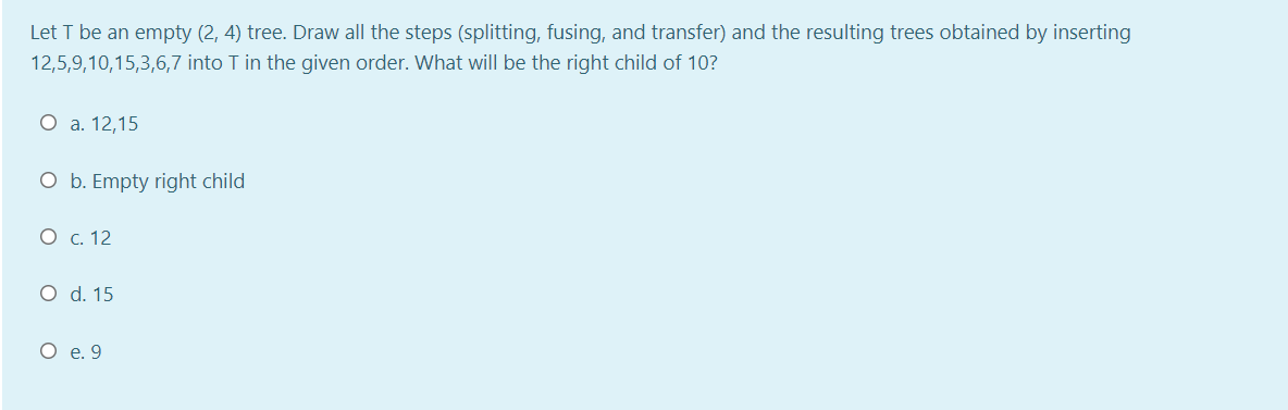 Let T be an empty (2, 4) tree. Draw all the steps (splitting, fusing, and transfer) and the resulting trees obtained by inserting
12,5,9,10,15,3,6,7 into T in the given order. What will be the right child of 10?
О а. 12,15
O b. Empty right child
О с. 12
O d. 15
О е.9
