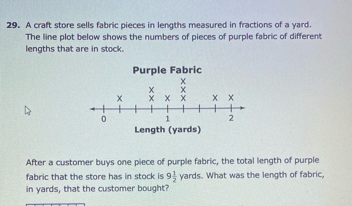 29. A craft store sells fabric pieces in lengths measured in fractions of a yard.
The line plot below shows the numbers of pieces of purple fabric of different
lengths that are in stock.
Purple Fabric
X X
1
2
Length (yards)
After a customer buys one piece of purple fabric, the total length of purple
fabric that the store has in stock is 9 yards. What was the length of fabric,
in yards, that the customer bought?
