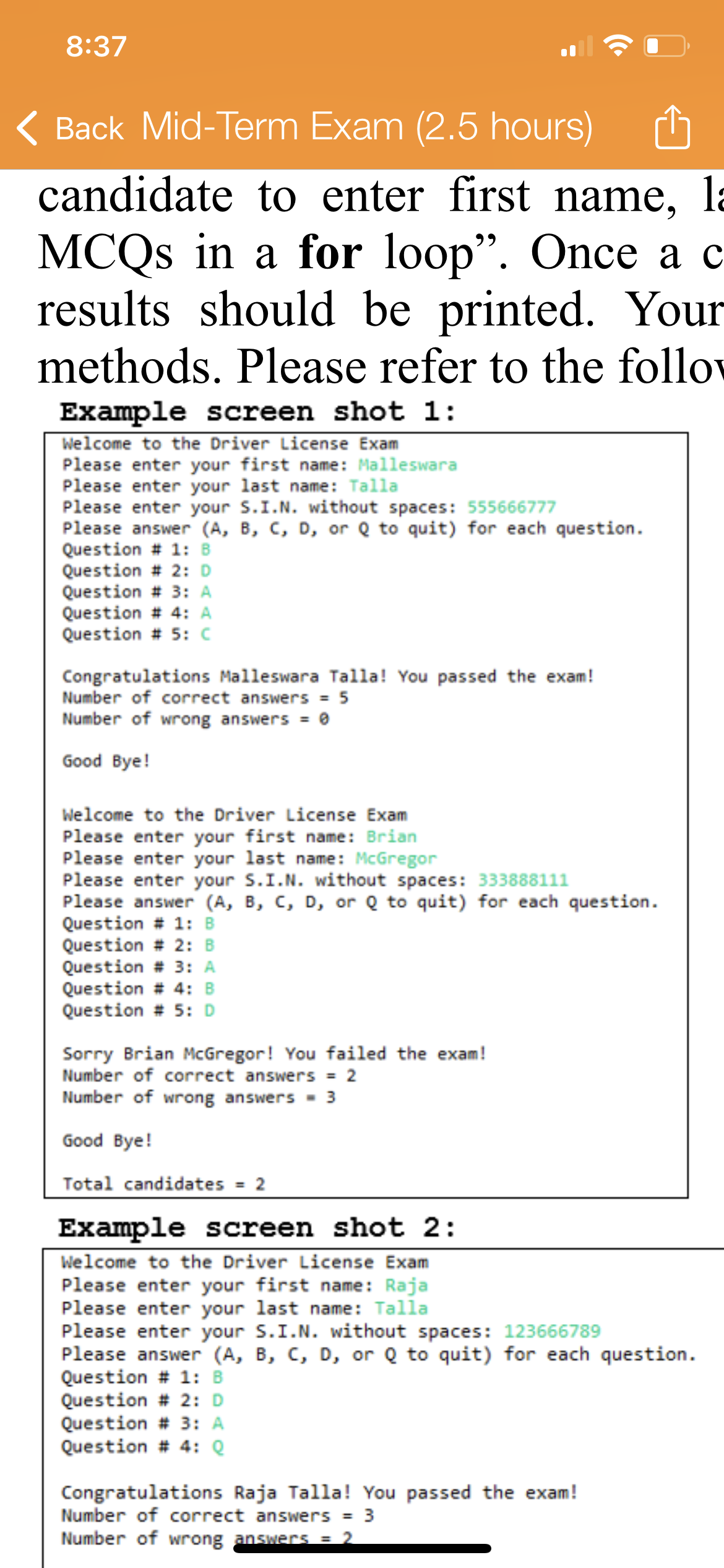 8:37
( Back Mid-Term Exam (2.5 hours)
candidate to enter first name, la
MCQS in a for loop". Once a c
results should be printed. Your
methods. Please refer to the follov
Example screen shot 1:
Welcome to the Driver License Exam
Please enter your first name: Malleswara
Please enter your last name: Talla
Please enter your s.I.N. without spaces: 555666777
Please answer (A, B, C, D, or Q to quit) for each question.
Question # 1: B
Question # 2: D
Question # 3: A
Question # 4: A
Question # 5: c
Congratulations Malleswara Talla! You passed the exam!
Number of correct answers = 5
Number of wrong answers = 0
Good Bye!
Welcome to the Driver License Exam
Please enter your first name: Brian
Please enter your last name: McGregor
Please enter your S.I.N. without spaces: 333888111
Please answer (A, B, C, D, or Q to quit) for each question.
Question # 1: B
Question # 2: B
Question # 3: A
Question # 4: B
Question # 5: D
Sorry Brian McGregor! You failed the exam!
Number of correct answers = 2
Number of wrong answers - 3
Good Bye!
Total candidates = 2
Example screen shot 2:
Welcome to the Driver License Exam
Please enter your first name: Raja
Please enter your last name: Talla
Please enter your S.I.N. without spaces: 123666789
Please answer (A, B, C, D, or Q to quit) for each question.
Question # 1: B
Question # 2: D
Question # 3: A
Question # 4: Q
Congratulations Raja Talla! You passed the exam!
Number of correct answers = 3
Number of wrong answer = 2
%3D
