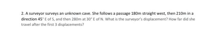 2. A surveyor surveys an unknown cave. She follows a passage 180m straight west, then 210m in a
direction 45° E of S, and then 280m at 30° E of N. What is the surveyor's displacement? How far did she
travel after the first 3 displacements?
