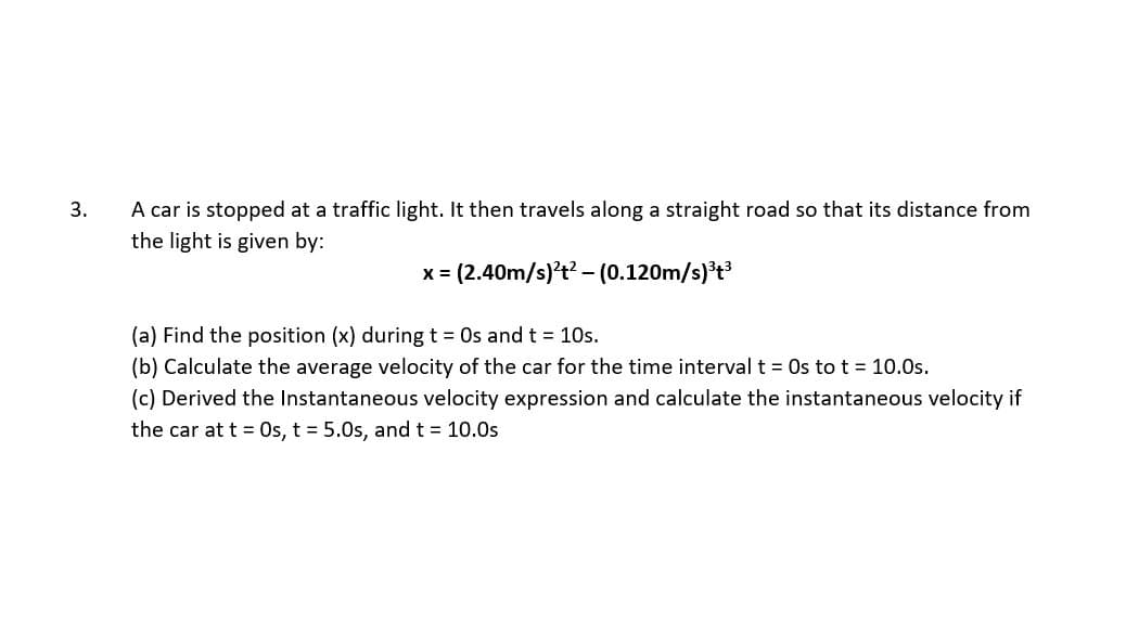 3.
A car is stopped at a traffic light. It then travels along a straight road so that its distance from
the light is given by:
x = (2.40m/s)?t? – (0.120m/s)'t
(a) Find the position (x) during t = Os and t = 10s.
(b) Calculate the average velocity of the car for the time interval t = Os to t = 10.0s.
(c) Derived the Instantaneous velocity expression and calculate the instantaneous velocity if
the car at t = Os, t = 5.0s, and t = 10.0s
