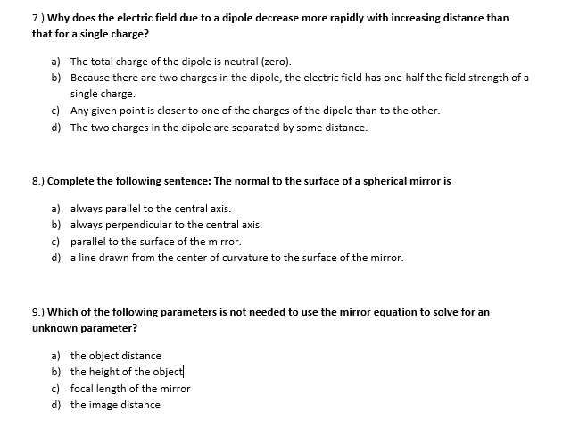 7.) Why does the electric field due to a dipole decrease more rapidly with increasing distance than
that for a single charge?
a) The total charge of the dipole is neutral (zero).
b) Because there are two charges in the dipole, the electric field has one-half the field strength of a
single charge.
c) Any given point is closer to one of the charges of the dipole than to the other.
d) The two charges in the dipole are separated by some distance.
8.) Complete the following sentence: The normal to the surface of a spherical mirror is
a) always parallel to the central axis.
b) always perpendicular to the central axis.
c) parallel to the surface of the mirror.
d) a line drawn from the center of curvature to the surface of the mirror.
9.) Which of the following parameters is not needed to use the mirror equation to solve for an
unknown parameter?
a) the object distance
b) the height of the object
c) focal length of the mirror
d) the image distance
