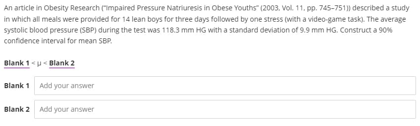 An article in Obesity Research ("Impaired Pressure Natriuresis in Obese Youths" (2003, Vol. 11, pp. 745-751)) described a study
in which all meals were provided for 14 lean boys for three days followed by one stress (with a video-game task). The average
systolic blood pressure (SBP) during the test was 118.3 mm HG with a standard deviation of 9.9 mm HG. Construct a 90%
confidence interval for mean SBP.
Blank 1<u < Blank 2
Blank 1 Add your answer
Blank 2 Add your answer
