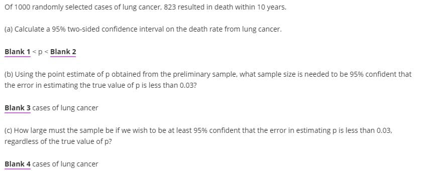 Of 1000 randomly selected cases of lung cancer, 823 resulted in death within 10 years.
(a) Calculate a 95% two-sided confidence interval on the death rate from lung cancer.
Blank 1 <p < Blank 2
(b) Using the point estimate of p obtained from the preliminary sample, what sample size is needed to be 95% confident that
the error in estimating the true value of p is less than 0.03?
Blank 3 cases of lung cancer
(C) How large must the sample be if we wish to be at least 95% confident that the error in estimating p is less than 0.03,
regardless of the true value of p?
Blank 4 cases of lung cancer
