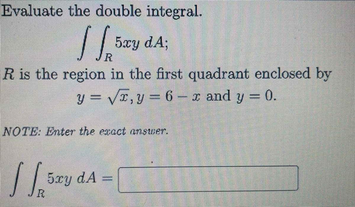 Evaluate the double integral.
5xy dA;
R is the region in the first quadrant enclosed by
y = /r,y= 6- x and
y =
= 0.
NOTE: Enter the enact Answer.
5xy dA =
R.
