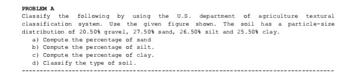 PROBLEM A
department of agriculture textural
Classify the
classification system.
following by using the
U.S.
Use
the given figure shown. The soil has a particle-size
distribution of 20.50% gravel, 27.50% sand, 26.50% silt and 25.50% clay.
a) Compute the percentage of sand
b) Compute the percentage of silt.
c) Compute the percentage of clay.
d) Classify the type of soil.

