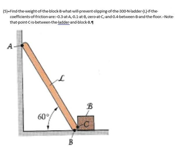 (5)+Find the weight of the block-B-what-will-prevent-slipping-of-the-300-N-ladder-(L).if.the.
coefficients of friction are:-0.3-at-A, 0.1-at-B, zero-at-C, and 0.4-between-B-and-the-floor...Note.
that-point-C-is-between the ladder-and-block-B.
A
60°
B