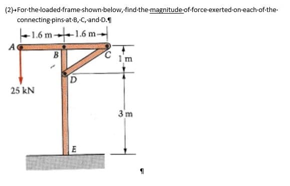 (2)+For-the-loaded-frame-shown below, find the magnitude-of-force-exerted-on-each-of-the-
connecting-pins-at-B, C, -and-D.
1.6 m-
A
-1.6 m-
m-1
25 kN
B
D
E
m
3m