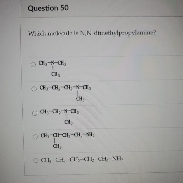 Question 50
Which molecule is N,N-dimethylpropylamine?
O CH3-N-CH3
CH 3
O CH3-CH2-CH2-N-CH3
CH3
CH3-CH2 N-CH3
ČH3
O CH3-CH CH2 CH2-NH2
CH3
O CH3-CH2-CH,-CH,-CH,-NH,
