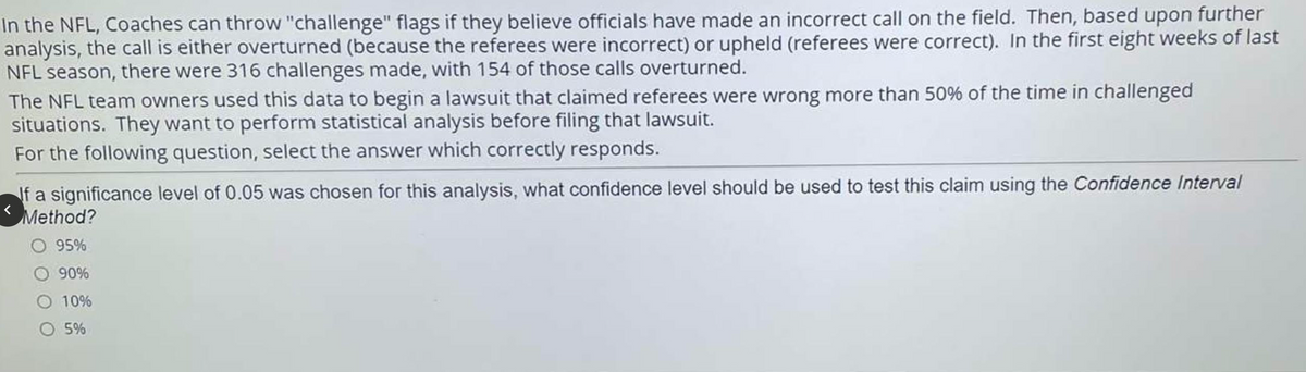 In the NFL, Coaches can throw "challenge" flags if they believe officials have made an incorrect call on the field. Then, based upon further
analysis, the call is either overturned (because the referees were incorrect) or upheld (referees were correct). In the first eight weeks of last
NFL season, there were 316 challenges made, with 154 of those calls overturned.
The NFL team owners used this data to begin a lawsuit that claimed referees were wrong more than 50% of the time in challenged
situations. They want to perform statistical analysis before filing that lawsuit.
For the following question, select the answer which correctly responds.
If a significance level of 0.05 was chosen for this analysis, what confidence level should be used to test this claim using the Confidence Interval
Method?
O 95%
O 90%
10%
O 5%
