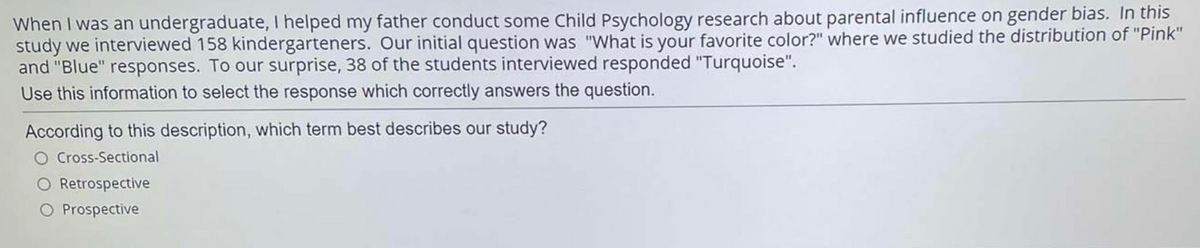 When I was an undergraduate, I helped my father conduct some Child Psychology research about parental influence on gender bias. In this
study we interviewed 158 kindergarteners. Our initial question was "What is your favorite color?" where we studied the distribution of "Pink"
and "Blue" responses. To our surprise, 38 of the students interviewed responded "Turquoise".
Use this information to select the response which correctly answers the question.
According to this description, which term best describes our study?
O Cross-Sectional
O Retrospective
O Prospective
