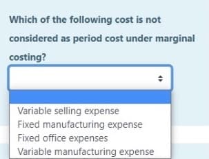 Which of the following cost is not
considered as period cost under marginal
costing?
Variable selling expense
Fixed manufacturing expense
Fixed office expenses
Variable manufacturing expense
