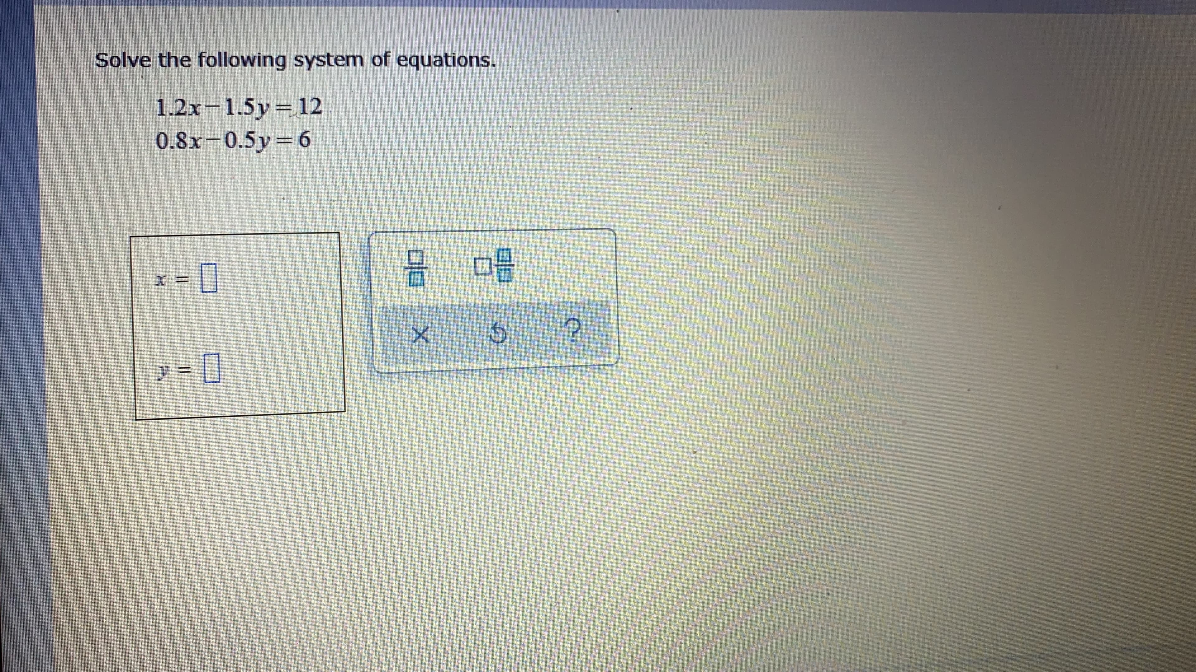 Solve the following system of equations.
1.2x-1.5y= 12
0.8x-0.5y=6
