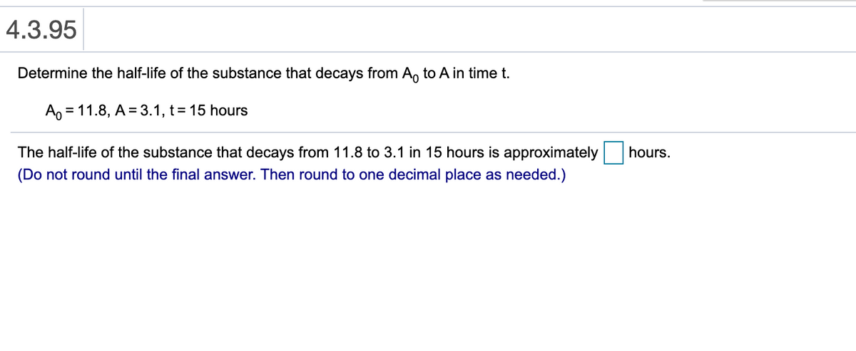 4.3.95
Determine the half-life of the substance that decays from A, to A in time t.
Ao = 11.8, A = 3.1, t= 15 hours
The half-life of the substance that decays from 11.8 to 3.1 in 15 hours is approximately
hours.
(Do not round until the final answer. Then round to one decimal place as needed.)

