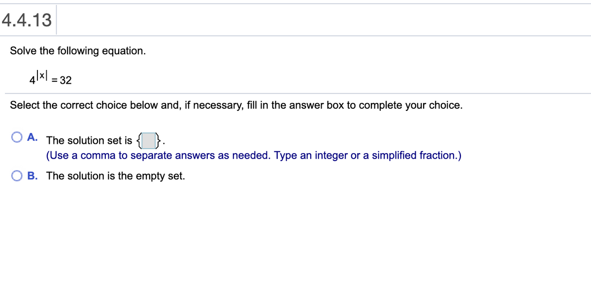 4.4.13
Solve the following equation.
4lxl = 32
Select the correct choice below and, if necessary, fill in the answer box to complete your choice.
O A. The solution set is {
(Use a comma to separate answers as needed. Type an integer or a simplified fraction.)
O B. The solution is the empty set.
