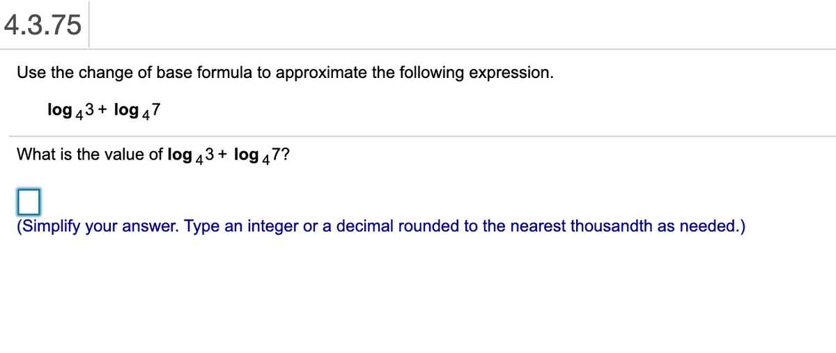 4.3.75
Use the change of base formula to approximate the following expression.
log 43 + log 47
What is the value of log 43 + log 47?
(Simplify your answer. Type an integer or a decimal rounded to the nearest thousandth as needed.)
