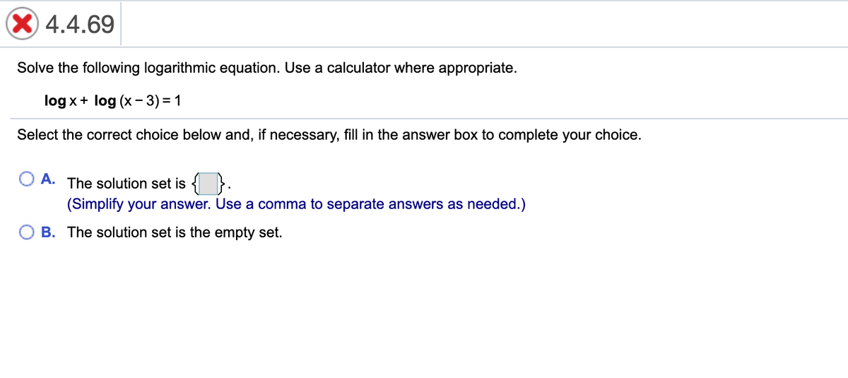X 4.4.69
Solve the following logarithmic equation. Use a calculator where appropriate.
log x+ log (x - 3) = 1
Select the correct choice below and, if necessary, fill in the answer box to complete your choice.
A.
The solution set is { }.
(Simplify your answer. Use a comma to separate answers as needed.)
B. The solution set is the empty set.
