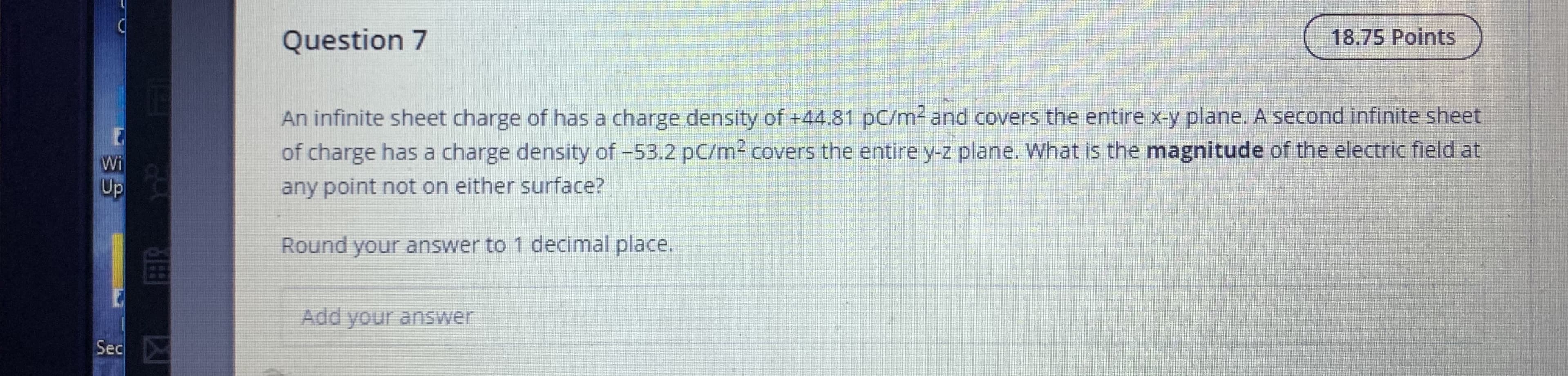 An infinite sheet charge of has a charge density of +44.81 pC/m2 and covers the entire x-y plane. A second infinite sheet
of charge has a charge density of -53.2 pC/m2 covers the entire y-z plane. What is the magnitude of the electric field at
any point not on either surface?
